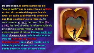 De este modo, la primera promesa del
“nuevo pacto” que se encuentra en la Biblia
está en el contexto del regreso final de
Israel del exilio babilónico y la bendición
que Dios les otorgaría a su regreso. Así
como romper el pacto hecho en Sinaí (Jer.
31:32) los llevó al exilio, la reformulación de
este pacto los preservaría y les daría
esperanza para el futuro. Como el pacto del
Sinaí, el Nuevo Pacto sería de relaciones e
incluiría la misma Ley, los Diez
Mandamientos, pero ahora escritos no en
tablas de piedra sino en sus corazones,
donde deberían haber estado siempre.
 