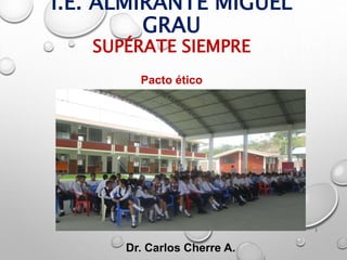 I.E. ALMIRANTE MIGUEL
GRAU
SUPÉRATE SIEMPRE
1
Dr. Carlos Cherre A.
Pacto ético
 