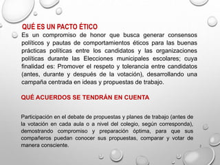 2
QUÉ ES UN PACTO ÉTICO
Es un compromiso de honor que busca generar consensos
políticos y pautas de comportamientos éticos para las buenas
prácticas políticas entre los candidatos y las organizaciones
políticas durante las Elecciones municipales escolares; cuya
finalidad es: Promover el respeto y tolerancia entre candidatos
(antes, durante y después de la votación), desarrollando una
campaña centrada en ideas y propuestas de trabajo.
QUÉ ACUERDOS SE TENDRÁN EN CUENTA
Participación en el debate de propuestas y planes de trabajo (antes de
la votación en cada aula o a nivel del colegio, según corresponda),
demostrando compromiso y preparación óptima, para que sus
compañeros puedan conocer sus propuestas, comparar y votar de
manera consciente.
 