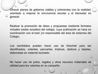 3
Ofrecer planes de gobierno viables y coherentes con la realidad,
orientado a mejorar la convivencia escolar y el bienestar en
general.
Realizar la promoción de ideas y propuestas mediante formatos
virtuales (redes sociales) del colegio, cuya publicación se hace en
coordinación con el tutor y/o responsable del área de sistemas del
Colegio.
Los candidatos pueden hacer uso de fotochek para ser
identificados, volantes, pancartas, trípticos, dípticos y tarjetas,
elaboradas en material reciclado.
No hacer uso de polos, regalos y otros recursos materiales de
utilidad para los votantes en su campaña.
 