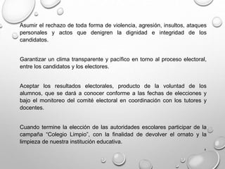 4
Asumir el rechazo de toda forma de violencia, agresión, insultos, ataques
personales y actos que denigren la dignidad e integridad de los
candidatos.
Garantizar un clima transparente y pacífico en torno al proceso electoral,
entre los candidatos y los electores.
Aceptar los resultados electorales, producto de la voluntad de los
alumnos, que se dará a conocer conforme a las fechas de elecciones y
bajo el monitoreo del comité electoral en coordinación con los tutores y
docentes.
Cuando termine la elección de las autoridades escolares participar de la
campaña “Colegio Limpio”, con la finalidad de devolver el ornato y la
limpieza de nuestra institución educativa.
 