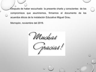 5
Después de haber escuchado la presente charla y conscientes de los
compromisos que asumiremos, firmamos el documento de los
acuerdos éticos de la instalación Educativa Miguel Grau.
Morropón, noviembre del 2019.
 