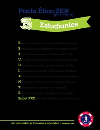 Pacto Ético ZENpara mejorar[ [
En los zapatos del otro, hemos entendido muchas cosas y
Superado muchos paradigmas que no nos dejan avanzar.
Tenemos el reto de mejorar la calidad académica de la
Universidad y estamos seguros que unidos lo lograremos.
Declaramos nuestro liderazgo fuera y dentro del salón,
Interactuando con docentes, administrativos y directivos,
Asumiendo la responsabilidad de nuestro propio progreso.
Necesitamos ser reflexivos, cuestionar y saber escuchar,
Trabajar en lo ético, lo humano y lo ambiental,
Esmerarnos por recuperar el gusto por leer y escribir, y
Saber PROgresar de la mano de una buena educación.
Una universidad incluyente e innovadora PERIODO 2016 - 2020
 
