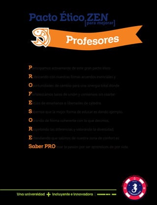 Pacto Ético ZENpara mejorar[ [
Participamos activamente de este gran pacto ético
Rubricando con nuestras firmas acuerdos esenciales y
Oportunidades de cambio para una sinergia total donde
Fortalezcamos lazos de unión y consensos sin coartar
Estilos de enseñanza o libertades de cátedra.
Sabemos que la mejor forma de educar es dando ejemplo,
Obrando de forma coherente con lo que decimos,
Respetando las diferencias y valorando la diversidad,
Entendiendo que salirnos de nuestra zona de confort es
Saber PROfesar la pasión por ser aprendices de por vida.
Una universidad incluyente e innovadora PERIODO 2016 - 2020
 
