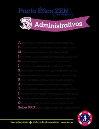 Pacto Ético ZENpara mejorar[ [
Agradecemos ser parte activa de este gran pacto ético,
Demostrando que la calidad educativa es sistémica, con
Múltiples actores y relaciones inter-dependientes.
Imaginamos una Universidad con procesos más ágiles con
Nuevos paradigmas que fortalezcan nuestra visión
Incluyente e innovadora donde “La Gente es Primero”.
Sabemos que un cambio en la cultura organizacional es un
Trabajo que demanda el compromiso y participación del
Rector, vicerrectores, decanos, directores de programa,
Administrativos, profesores, estudiantes y en general
Toda Unimagdalena debe aportar a la gestión del cambio,
Involucrándonos de corazón con pequeñas acciones donde
Vivamos y hagamos vivir una cultura del servicio hacia el
Otro bajo la premisa de ponernos en sus zapatos y así
Saber PROtagonizar actos de gratitud y agradecimiento.
Una universidad incluyente e innovadora PERIODO 2016 - 2020
 