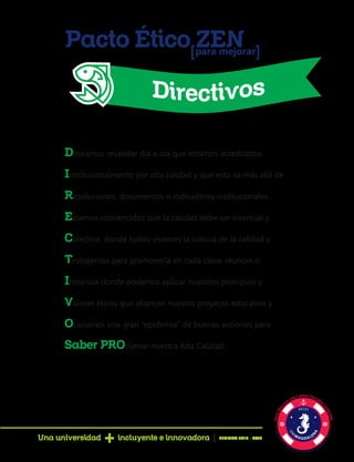 Pacto Ético ZENpara mejorar[ [
Deseamos revalidar día a día que estamos acreditados
Institucionalmente por alta calidad y que esto va más allá de
Resoluciones, documentos o indicadores institucionales.
Estamos convencidos que la calidad debe ser vivencial y
Colectiva, donde todos vivamos la cultura de la calidad y
Trabajemos para promoverla en cada clase, reunión o
Instancia donde podamos aplicar nuestros principios y
Valores éticos que afiancen nuestro proyecto educativo y
Ocasionen una gran “epidemia” de buenas acciones para
Saber PROclamar nuestra Alta Calidad.
Una universidad incluyente e innovadora PERIODO 2016 - 2020
 