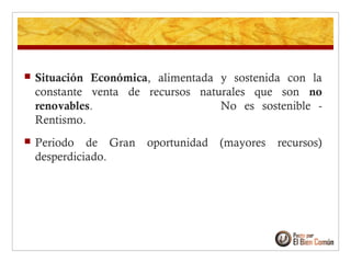  Situación Económica, alimentada y sostenida con la
constante venta de recursos naturales que son no
renovables. No es sostenible -
Rentismo.
 Periodo de Gran oportunidad (mayores recursos)
desperdiciado.
 
