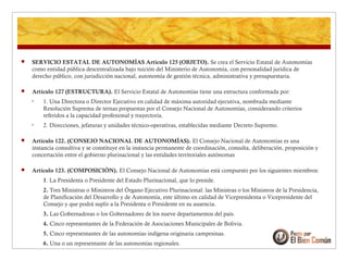  SERVICIO ESTATAL DE AUTONOMÍAS Artículo 125 (OBJETO). Se crea el Servicio Estatal de Autonomías
como entidad pública descentralizada bajo tuición del Ministerio de Autonomía, con personalidad jurídica de
derecho público, con jurisdicción nacional, autonomía de gestión técnica, administrativa y presupuestaria.
 Artículo 127 (ESTRUCTURA). El Servicio Estatal de Autonomías tiene una estructura conformada por:
• 1. Una Directora o Director Ejecutivo en calidad de máxima autoridad ejecutiva, nombrada mediante
Resolución Suprema de ternas propuestas por el Consejo Nacional de Autonomías, considerando criterios
referidos a la capacidad profesional y trayectoria.
• 2. Direcciones, jefaturas y unidades técnico-operativas, establecidas mediante Decreto Supremo.
 Artículo 122. (CONSEJO NACIONAL DE AUTONOMÍAS). El Consejo Nacional de Autonomías es una
instancia consultiva y se constituye en la instancia permanente de coordinación, consulta, deliberación, proposición y
concertación entre el gobierno plurinacional y las entidades territoriales autónomas
 Artículo 123. (COMPOSICIÓN). El Consejo Nacional de Autonomías está compuesto por los siguientes miembros:
1. La Presidenta o Presidente del Estado Plurinacional, que lo preside.
2. Tres Ministras o Ministros del Órgano Ejecutivo Plurinacional: las Ministras o los Ministros de la Presidencia,
de Planificación del Desarrollo y de Autonomía, este último en calidad de Vicepresidenta o Vicepresidente del
Consejo y que podrá suplir a la Presidenta o Presidente en su ausencia.
3. Las Gobernadoras o los Gobernadores de los nueve departamentos del país.
4. Cinco representantes de la Federación de Asociaciones Municipales de Bolivia.
5. Cinco representantes de las autonomías indígena originaria campesinas.
6. Una o un representante de las autonomías regionales.
 