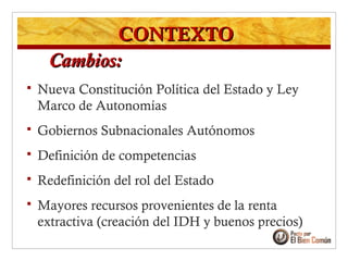  Nueva Constitución Política del Estado y Ley
Marco de Autonomías
 Gobiernos Subnacionales Autónomos
 Definición de competencias
 Redefinición del rol del Estado
 Mayores recursos provenientes de la renta
extractiva (creación del IDH y buenos precios)
CONTEXTOCONTEXTO
Cambios:Cambios:
 