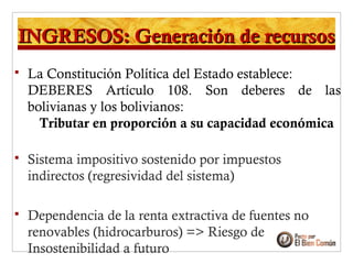 INGRESOS: Generación de recursosINGRESOS: Generación de recursos
 La Constitución Política del Estado establece:
DEBERES Artículo 108. Son deberes de las
bolivianas y los bolivianos:
Tributar en proporción a su capacidad económica
 Sistema impositivo sostenido por impuestos
indirectos (regresividad del sistema)
 Dependencia de la renta extractiva de fuentes no
renovables (hidrocarburos) => Riesgo de
Insostenibilidad a futuro
 