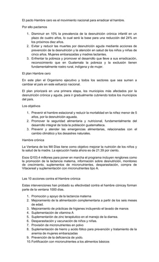 El pacto Hambre cero es el movimiento nacional para erradicar el hambre.

Por ello pactamos

   1. Disminuir en 10% la prevalencia de la desnutrición crónica infantil en un
      plazo de cuatro años, lo cual será la base para una reducción del 24% en
      los próximos diez años.
   2. Evitar y reducir las muertes por desnutrición aguda mediante acciones de
      prevención de la desnutrición y la atención en salud de los niños y niñas de
      cinco años. Mujeres embarazadas y madres lactantes.
   3. Enfrentar la pobreza y promover el desarrollo que lleve a sus erradicación,
      reconocimiento que en Guatemala la pobreza y la exclusión tienen
      fundamentalmente rostro rural, indígena y de mujer.

El plan Hambre cero

En este plan el Organismo ejecutivo y todos los sectores que sea sumen a
cambiar el país en este esfuerzo nacional.

El plan priorizará en una primera etapa, los municipios más afectados por la
desnutrición crónica y aguda, para ir gradualmente cubriendo todos los municipios
del país.

Los objetivos

   1. Prevenir el hambre estacional y reducir la mortalidad en la niñez menor de 5
      años, por la desnutrición aguada.
   2. Promover la seguridad alimentaria y nutricional, fundamentalmente del
      desarrollo integral de toda la población guatemalteca.
   3. Prevenir y atender las emergencias alimentarias, relacionadas con el
      cambio climático y los desastres naturales.

Hambre crónica

La Ventana de los Mil Días tiene como objetivo mejorar la nutrición de los niños y
la salud de la madre. La ejecución hasta ahora es de 21.39 por ciento.

Esos Q103.4 millones para poner en marcha el programa incluyen renglones como
la promoción de la lactancia materna, información sobre desnutrición, monitoreo
de crecimiento, suplementos de micronutrientes, desparasitación, compra de
Vitacereal y suplementación con micronutrientes tipo A.


Las 10 acciones contra el Hambre crónica

Estas intervenciones han probado su efectividad contra el hambre cónicay forman
parte de la ventana 1000 días.

   1. Promoción y apoyo de la lactancia materna
   2. Mejoramiento de la alimentación complementaria a partir de los seis meses
       de edad.
   3. Mejoramiento de prácticas de higienes incluyendo el lavado de manos
   4. Suplementación de vitamina A
   5. Suplementarión de zinc terapéutico en el manejo de la diarrea.
   6. Desparasitación y vacunación de niños y niñas.
   7. Provisión de micronutrientes en polvo
   8. Suplementación de hierro y acido fólico para prevención y tratamiento de la
       anemia de mujeres embarazadas
   9. Prevención de la deficiencia de yodo.
   10. Fortificación con micronutrientes a los alimentos básicos
 