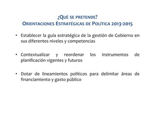 ¿QUÉ SE PRETENDE?
ORIENTACIONES ESTRATÉGICAS DE POLÍTICA 2013-2015
• Establecer la guía estratégica de la gestión de Gobierno en
sus diferentes niveles y competencias
• Contextualizar y reordenar
planificación vigentes y futuros

los

instrumentos

de

• Dotar de lineamientos políticos para delimitar áreas de
financiamiento y gasto público

 