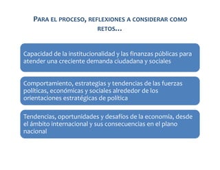 PARA EL PROCESO, REFLEXIONES A CONSIDERAR COMO
RETOS…
Capacidad de la institucionalidad y las finanzas públicas para
atender una creciente demanda ciudadana y sociales
Comportamiento, estrategias y tendencias de las fuerzas
políticas, económicas y sociales alrededor de los
orientaciones estratégicas de política
Tendencias, oportunidades y desafíos de la economía, desde
el ámbito internacional y sus consecuencias en el plano
nacional

 