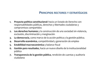PRINCIPIOS RECTORES Y ESTRATÉGICOS
1.

2.
3.
4.
5.
6.
7.

Proyecto político constitucional: hacia un Estado de Derecho con
responsabilidades públicas, derechos y libertades ciudadanas y
compromisos compartidos
Los derechos humanos y la construcción de una sociedad sin violencia,
exclusión, discriminación y marginación
La democracia, como marco de la acción política y la gestión pública.
Desarrollo económico, competitividad y generación de empleo
Estabilidad macroeconómica y balance fiscal
Gestión para resultados, hacia un nuevo diseño de la institucionalidad
pública
Transparencia de la gestión pública, rendición de cuentas y auditoria
ciudadana

 