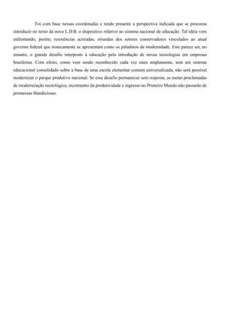 Foi com base nessas coordenadas e tendo presente a perspectiva indicada que se procurou 
introduzir no texto da nova L.D.B. o dispositivo relativo ao sistema nacional de educação. Tal idéia vem 
enfrentando, porém, resistências acirradas, oriundas dos setores conservadores vinculados ao atual 
governo federal que ironicamente se apresentam como os paladinos da modernidade. Este parece ser, no 
entanto, o grande desafio interposto à educação pela introdução de novas tecnologias em empresas 
brasileiras. Com efeito, como vem sendo reconhecido cada vez mais amplamente, sem um sistema 
educacional consolidado sobre a base de uma escola elementar comum universalizada, não será possível 
modernizar o parque produtivo nacional. Se esse desafio permanecer sem resposta, as metas proclamadas 
de modernização tecnológica, incremento da produtividade e ingresso no Primeiro Mundo não passarão de 
promessas blandiciosas. 
 
