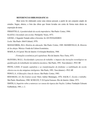 REFERENCIAS BIBLIOGRAFICAS 
Este texto foi elaborado como uma síntese pessoal, a partir de um conjunto amplo de 
estudos. Segue, abaixo, a lista das obras que foram levadas em conta de forma mais direta na 
exposição do tema: 
FRIGOTTO, G. A produtividade da escola improdutiva. São Paulo: Cortez, 1984. 
ILLICH, I. Sociedade sem escolas. Petrópolis: Vozes, 1973. 
LOCKE, J. Segundo Tratado sobre o Governo. In: OS PENSADORES: 
Locke. São Paulo: Abril Cultural, 1978. 
MANACORDA, M.A. História da educação. São Paulo: Cortez, 1989. MANDEVILLE, B. Historia 
de Ias abejas. México: Fondo de Cultura Económica. 
MARX, K. O Capital. Rio de Janeiro: Civilização Brasileira, 1968. 
- Formações econômicas pré-capitalistas. Rio de Janeiro: Paz e Terra, 1975. 
OLIVEIRA, M.G.L. Escolaridade e processo de trabalho: o impacto das inovações tecnológicas na 
qualificação do trabalhador da indústria mecânica. São Paulo, 1991. Tese (doutor.) - PUC-SP. 
PINTO, A.M.R. O mundo capitalista e as transformações do fordismo: a reabilitação da escola 
clássica na era das máquinas inteligentes. São Paulo, 1991. Tese (doutor.) - PUC-SP. 
PONCE, A. A Educação e luta de classes. São Paulo: Cortez, 1985. 
ROUSSEAU, J.J. Du Contrat social. Paris: Aubier Montaigne, 1976. SALM, C. Escola e trabalho. 
São Paulo: Brasiliense, 1980. SCHULTZ, T. O Capital humano. Rio de Janeiro: Zahar, 1973. 
SMITH, A. Inquérito sobre a natureza e as causas da riqueza das Nações. Lisboa: Fundação Calouste 
Gulbenkian, 1981, v. 2. 
