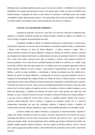 libertação que a sociedade capitalista opera e que o faz em dois sentidos: o trabalhador se converte em 
trabalhador livre porque desvinculado da terra, livre porque pode vender sua força de trabalho, mas 
também porque é despojado de todos os seus meios de existência. A liberdade posta num sentido 
contradit6rio, duplo, aparentemente positivo - livre para dispor de sua força de trabalho - mas também 
no sentido negativo na medida em que é desvinculada dos seus meios de existência. 
A ESCOLA NA SOCIEDADE MODERNA 
A questão da educação e da escola, o que tem a ver com isso? Tudo isso é importante pelo 
seguinte: a sociedade contratual, baseada nas relações formais, centrada na cidade e na indústria, vai 
trazer consigo a exigência de generalização da escola. 
A produção centrada na cidade e na indústria implica que o conhecimento, a ciência que é 
uma potência espiritual, se converta, através da indústria, em potência material. Então, o conhecimento 
- Bacon assim colocava no início da Epoca Moderna - é poder, conhecer é poder. Todo o 
desenvolvimento científico da Epoca Moderna se dirigia ao domínio da natureza: sujeitar a natureza 
aos desígnios do homem, transformar os conhecimentos em meios de produção material. E a indústria 
não é outra coisa senão o processo pelo qual se incorpora a ciência, como potência material, no 
processo produtivo. Se se trata de uma sociedade baseada na cidade e na indústria, se a cidade é algo 
construído, artificial, não mais algo natural, isto vai implicar que esta sociedade organizada à base do 
direito positivo também vai trazer consigo a necessidade de generalização da escrita. Até a Idade 
Média, a escrita era algo secundário e subordinado a formas de produção que não implicavam o 
domínio da escrita. Na Epoca Moderna, a incorporação da ciência ao processo produtivo envolve a 
exigência da disseminação dos códigos formais, do código da escrita. O direito positivo é um direito 
registrado por escrito, muito diferente do direito natural que é espontâneo, transmitido pelos costumes. 
O domínio da escrita se converte, assim, numa necessidade generalizada. Com efeito, já que não existe 
ciência oral (a ciência implica em registro escrito), ao incorporar a ciência a cidade incorpora, na sua 
forma de organização, a exigência do domínio da escrita. Esta é uma questão que ainda hoje está 
presente, ou seja, o desenvolvimento da escola vinculado ao desenvolvimento das relações urbanas. ? 
o que por vezes se chama de vínculo entre a escola e os padrões urbanos. Quanto mais avança o 
processo urbano-industrial, mais se desloca a exigência da expansão escolar. Por aí é possível 
compreender exatamente por que esta sociedade moderna e burguesa levanta a bandeira da 
escolarização universal, gratuita, obrigatória e leiga. A escolaridade básica deve ser estendida a todos. 
A palavra cidade traz sempre referência ao progresso, ao desenvolvimento, enquanto o 
campo está sempre vinculado ao atraso, ao rústico, ao pouco desenvolvido. Se levarmos em conta a 
etimologia das palavras, isto fica claro. Assim temos civilizado, que vem de civitas - que é a palavra 
latina que designa cidade - da qual igualmente deriva cidadão, que designa o habitante da cidade; mas 
também cidadão significa sujeito de direitos e deveres, sujeito de direitos políticos. Político vem de 
pólis, palavra grega que significa cidade, e daí também derivam expressões como polido, sujeito bem 
educado. 
 