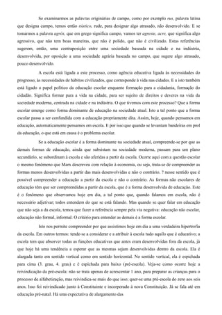 Se examinarmos as palavras originárias de campo, como por exemplo rus, palavra latina 
que designa campo, temos então rústico, rude, para designar algo atrasado, não desenvolvido. E se 
tomarmos a palavra agrós, que em grego significa campo, vamos ter agreste, acre, que significa algo 
agressivo, que não tem boas maneiras, que não é polido, que não é civilizado. Estas referências 
sugerem, então, uma contraposição entre uma sociedade baseada na cidade e na indústria, 
desenvolvida, por oposição a uma sociedade agrária baseada no campo, que sugere algo atrasado, 
pouco desenvolvido. 
A escola está ligada a este processo, como agência educativa ligada às necessidades do 
progresso, às necessidades de hábitos civilizados, que corresponde à vida nas cidades. E a isto também 
está ligado o papel político da educação escolar enquanto formação para a cidadania, formação do 
cidadão. Significa formar para a vida na cidade, para ser sujeito de direitos e deveres na vida da 
sociedade moderna, centrada na cidade e na indústria. O que tivemos com este processo? Que a forma 
escolar emerge como forma dominante de educação na sociedade atual. Isto a tal ponto que a forma 
escolar passa a ser confundida com a educação propriamente dita. Assim, hoje, quando pensamos em 
educação, automaticamente pensamos em escola. E por isso que quando se levantam bandeiras em prol 
da educação, o que está em causa é o problema escolar. 
Se a educação escolar é a forma dominante na sociedade atual, compreende-se por que as 
demais formas de educação, ainda que subsistam na sociedade moderna, passam para um plano 
secundário, se subordinam à escola e são aferidas a partir da escola. Ocorre aqui com a questão escolar 
o mesmo fenômeno que Marx descreveu com relação à economia, ou seja, trata-se de compreender as 
formas menos desenvolvidas a partir das mais desenvolvidas e não o contrário. ? nesse sentido que é 
possível compreender a educação a partir da escola e não o contrário. As formas não escolares de 
educação têm que ser compreendidas a partir da escola, que é a forma desenvolvida de educação. Este 
é o fenômeno que observamos hoje em dia, a tal ponto que, quando falamos em escola, não é 
necessário adjetivar; todos entendem do que se está falando. Mas quando se quer falar em educação 
que não seja a da escola, temos que fazer a referência sempre pela via negativa: educação não escolar, 
educação não formal, informal. O critério para entender as demais é a forma escolar. 
Isto nos permite compreender por que assistimos hoje em dia a uma verdadeira hipertrofia 
da escola. Em outros termos: tende-se a considerar e a atribuir à escola tudo aquilo que é educativo; a 
escola tem que absorver todas as funções educativas que antes eram desenvolvidas fora da escola, já 
que hoje há uma tendência a esperar que as mesmas sejam desenvolvidas dentro da escola. Ela é 
alargada tanto em sentido vertical como em sentido horizontal. No sentido vertical, ela é espichada 
para cima (3. grau, 4. grau) e é espichada para baixo (pré-escola). Veja-se como ocorre hoje a 
reivindicação da pré-escola: não se trata apenas de acrescentar 1 ano, para preparar as crianças para o 
processo de alfabetização, mas reivindica-se mais do que isso; quer-se uma pré-escola do zero aos seis 
anos. Isso foi reivindicado junto à Constituinte e incorporado à nova Constituição. Já se fala até em 
educação pré-natal. Há uma expectativa de alargamento das 
 
