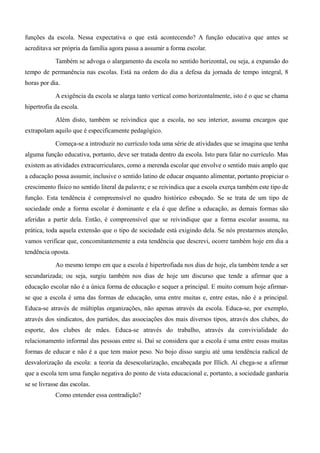 funções da escola. Nessa expectativa o que está acontecendo? A função educativa que antes se 
acreditava ser própria da família agora passa a assumir a forma escolar. 
Também se advoga o alargamento da escola no sentido horizontal, ou seja, a expansão do 
tempo de permanência nas escolas. Está na ordem do dia a defesa da jornada de tempo integral, 8 
horas por dia. 
A exigência da escola se alarga tanto vertical como horizontalmente, isto é o que se chama 
hipertrofia da escola. 
Além disto, também se reivindica que a escola, no seu interior, assuma encargos que 
extrapolam aquilo que é especificamente pedagógico. 
Começa-se a introduzir no currículo toda uma série de atividades que se imagina que tenha 
alguma função educativa, portanto, deve ser tratada dentro da escola. Isto para falar no currículo. Mas 
existem as atividades extracurriculares, como a merenda escolar que envolve o sentido mais amplo que 
a educação possa assumir, inclusive o sentido latino de educar enquanto alimentar, portanto propiciar o 
crescimento físico no sentido literal da palavra; e se reivindica que a escola exerça também este tipo de 
função. Esta tendência é compreensível no quadro histórico esboçado. Se se trata de um tipo de 
sociedade onde a forma escolar é dominante e ela é que define a educação, as demais formas são 
aferidas a partir dela. Então, é compreensível que se reivindique que a forma escolar assuma, na 
prática, toda aquela extensão que o tipo de sociedade está exigindo dela. Se nós prestarmos atenção, 
vamos verificar que, concomitantemente a esta tendência que descrevi, ocorre também hoje em dia a 
tendência oposta. 
Ao mesmo tempo em que a escola é hipertrofiada nos dias de hoje, ela também tende a ser 
secundarizada; ou seja, surgiu também nos dias de hoje um discurso que tende a afirmar que a 
educação escolar não é a única forma de educação e sequer a principal. E muito comum hoje afirmar-se 
que a escola é uma das formas de educação, uma entre muitas e, entre estas, não é a principal. 
Educa-se através de múltiplas organizações, não apenas através da escola. Educa-se, por exemplo, 
através dos sindicatos, dos partidos, das associações dos mais diversos tipos, através dos clubes, do 
esporte, dos clubes de mães. Educa-se através do trabalho, através da convivialidade do 
relacionamento informal das pessoas entre si. Daí se considera que a escola é uma entre essas muitas 
formas de educar e não é a que tem maior peso. No bojo disso surgiu até uma tendência radical de 
desvalorização da escola: a teoria da desescolarização, encabeçada por Illich. Aí chega-se a afirmar 
que a escola tem uma função negativa do ponto de vista educacional e, portanto, a sociedade ganharia 
se se livrasse das escolas. 
Como entender essa contradição? 
 