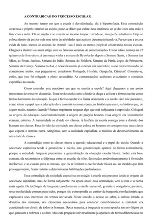 A CONTRADICAO DO PROCESSO ESCOLAR 
Ao mesmo tempo em que a escola é desvalorizada, ela é hipertrofiada. Essa contradição 
atravessa o próprio interior da escola; pode-se dizer que existe essa tendência de se dar com uma mão e 
tirar com a outra. Ela se amplia e se esvazia ao mesmo tempo. Estende-se, mas perde substância. Hoje se 
coloca dentro da escola toda uma série de atividades que acabam descaracterizando-a. Parece que a escola 
cuida de tudo, menos de ensinar, de instruir. Isso é mais ou menos palpável observando nossas escolas. 
Cheguei a ilustrar isso num artigo com as famosas semanas de comemorações. O ano letivo começa na 2? 
quinzena de fevereiro e já em março vinha a semana da Revolução, depois a Semana Santa, a Semana das 
Mães, as Festas Juninas, Semana do Indio, Semana do Folclore, Semana da Pátria, Jogos da Primavera, 
Semana da Criança, Semana da Asa, e nesse momento já estamos em novembro; o ano está terminando, se 
comemorou muito, mas pergunta-se: estudou-se Português, História, Geografia, Ciências? Constata-se, 
então, que isso foi relegado a plano secundário. As comemorações acabaram esvaziando o conteúdo 
específico da escola. 
Como entender este paradoxo em que se enreda a escola? Aqui chegamos a um ponto 
importante do tema em discussão. Trata-se do modo como a história chega a colocar a forma escolar como 
forma dominante da educação. Já que a forma escolar é a forma dominante e a escola vive este paradoxo, 
como situar o papel que a educação deve assumir na nossa época, na história presente, na história que, de 
algum modo, estamos fazendo? Parece importante resgatar algo que está subjacente à exposição. Coloquei 
as origens da educação concomitantemente à origem do próprio homem. Essa origem era inicialmente 
comum, coletiva. A humanidade se divide em classes. A história da escola começa com a divisão dos 
homens em classes. Essa divisão da sociedade em classes coloca os homens em antagonismo, uma classe 
que explora e domina outra. Atingimos, com a sociedade capitalista, o máximo de desenvolvimento da 
sociedade de classes. 
A contradição entre as classes marca a questão educacional e o papel da escola. Quando a 
sociedade capitalista tende a generalizar a escola, esta generalização aparece de forma contraditória, 
porque a sociedade burguesa preconizou a generalização da educação escolar básica. Sobre esta base 
comum, ela reconstituiu a diferença entre as escolas de elite, destinadas predominantemente à formação 
intelectual, e as escolas para as massas, que ou se limitam à escolaridade básica ou, na medida que têm 
prosseguimento, ficam restritas a determinadas habilitações profissionais. 
Essa contradição da sociedade capitalista em relação à escola está presente desde as origens da 
sociedade capitalista, mas de forma subjacente. Na época atual, essa contradição vem à tona e se torna 
mais aguda. Os ideólogos da burguesia proclamaram a escola universal, gratuita e obrigatória, portanto, 
uma escolaridade comum para todos, porque isto correspondia ao caráter da burguesia revolucionária que 
expressava seus interesses em termos universais. Neste sentido o acesso ao saber, à cultura letrada, o 
domínio dos números, dos elementos necessários para conhecer cientificamente a realidade era 
considerado um direito de todos os homens. Dessa maneira, a burguesia se contrapunha aos privilégios de 
que gozavam a nobreza e o clero. Mas esta pregação universalizante já apareceu de forma diferenciada no 
 