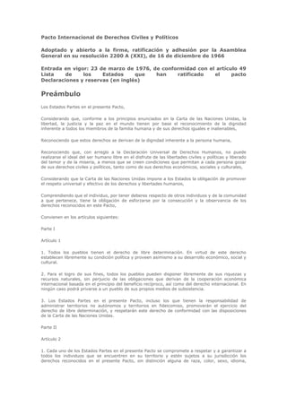 Pacto Internacional de Derechos Civiles y Políticos

Adoptado y abierto a la firma, ratificación y adhesión por la Asamblea
General en su resolución 2200 A (XXI), de 16 de diciembre de 1966

Entrada en vigor: 23 de marzo de 1976, de conformidad con el artículo 49
Lista    de    los    Estados     que   han    ratificado   el     pacto
Declaraciones y reservas (en inglés)

Preámbulo
Los Estados Partes en el presente Pacto,

Considerando que, conforme a los principios enunciados en la Carta de las Naciones Unidas, la
libertad, la justicia y la paz en el mundo tienen por base el reconocimiento de la dignidad
inherente a todos los miembros de la familia humana y de sus derechos iguales e inalienables,

Reconociendo que estos derechos se derivan de la dignidad inherente a la persona humana,

Reconociendo que, con arreglo a la Declaración Universal de Derechos Humanos, no puede
realizarse el ideal del ser humano libre en el disfrute de las libertades civiles y políticas y liberado
del temor y de la miseria, a menos que se creen condiciones que permitan a cada persona gozar
de sus derechos civiles y políticos, tanto como de sus derechos económicos, sociales y culturales,

Considerando que la Carta de las Naciones Unidas impone a los Estados la obligación de promover
el respeto universal y efectivo de los derechos y libertades humanos,

Comprendiendo que el individuo, por tener deberes respecto de otros individuos y de la comunidad
a que pertenece, tiene la obligación de esforzarse por la consecución y la observancia de los
derechos reconocidos en este Pacto,

Convienen en los artículos siguientes:

Parte I

Artículo 1

1. Todos los pueblos tienen el derecho de libre determinación. En virtud de este derecho
establecen libremente su condición política y proveen asimismo a su desarrollo económico, social y
cultural.

2. Para el logro de sus fines, todos los pueblos pueden disponer libremente de sus riquezas y
recursos naturales, sin perjuicio de las obligaciones que derivan de la cooperación económica
internacional basada en el principio del beneficio recíproco, así como del derecho internacional. En
ningún caso podrá privarse a un pueblo de sus propios medios de subsistencia.

3. Los Estados Partes en el presente Pacto, incluso los que tienen la responsabilidad de
administrar territorios no autónomos y territorios en fideicomiso, promoverán el ejercicio del
derecho de libre determinación, y respetarán este derecho de conformidad con las disposiciones
de la Carta de las Naciones Unidas.

Parte II

Artículo 2

1. Cada uno de los Estados Partes en el presente Pacto se compromete a respetar y a garantizar a
todos los individuos que se encuentren en su territorio y estén sujetos a su jurisdicción los
derechos reconocidos en el presente Pacto, sin distinción alguna de raza, color, sexo, idioma,
 