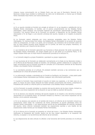 ninguna nueva comunicación de un Estado Parte una vez que el Secretario General de las
Naciones Unidas haya recibido la notificación de retiro de la declaración, a menos que el Estado
Parte interesado haya hecho una nueva declaración.

Artículo 42

1.

a) Si un asunto remitido al Comité con arreglo al artículo 41 no se resuelve a satisfacción de los
Estados Partes interesados, el Comité, con el previo consentimiento de los Estados Partes
interesados, podrá designar una Comisión Especial de Conciliación (denominada en adelante la
Comisión). Los buenos oficios de la Comisión se pondrán a disposición de los Estados Partes
interesados a fin de llegar a una solución amistosa del asunto, basada en el respeto al presente
Pacto.

b) La Comisión estará integrada por cinco personas aceptables para los Estados Partes
interesados. Si, transcurridos tres meses, los Estados Partes interesados no se ponen de acuerdo
sobre la composición, en todo o en parte, de la Comisión, los miembros de la Comisión sobre los
que no haya habido acuerdo serán elegidos por el Comité, de entre sus propios miembros, en
votación secreta y por mayoría de dos tercios.

2. Los miembros de la Comisión ejercerán sus funciones a título personal. No serán nacionales de
los Estados Partes interesados, de ningún Estado que no sea parte en el presente Pacto, ni de
ningún Estado Parte que no haya hecho la declaración prevista en el artículo 41.

3. La Comisión elegirá su propio Presidente y aprobará su propio reglamento.

4. Las reuniones de la Comisión se celebrarán normalmente en la Sede de las Naciones Unidas o
en la Oficina de las Naciones Unidas en Ginebra. Sin embargo, podrán celebrarse en cualquier otro
lugar conveniente que la Comisión acuerde en consulta con el Secretario General de las Naciones
Unidas y los Estados Partes interesados.

5. La secretaría prevista en el artículo 36 prestará también servicios a las comisiones que se
establezcan en virtud del presente artículo.

6. La información recibida y estudiada por el Comité se facilitará a la Comisión, y ésta podrá pedir
a los Estados Partes interesados que faciliten cualquier otra información pertinente.

7. Cuando la Comisión haya examinado el asunto en todos sus aspectos, y en todo caso en un
plazo no mayor de doce meses después de haber tomado conocimiento del mismo, presentará al
Presidente del Comité un informe para su transmisión a los Estados Partes interesados:

a) Si la Comisión no puede completar su examen del asunto dentro de los doce meses, limitará su
informe a una breve exposición de la situación en que se halle su examen del asunto;

b) Si se alcanza una solución amistosa del asunto basada en el respeto a los derechos humanos
reconocidos en el presente Pacto, la Comisión limitará su informe a una breve exposición de los
hechos y de la solución alcanzada;

c) Si no se alcanza una solución en el sentido del inciso b, el informe de la Comisión incluirá sus
conclusiones sobre todas las cuestiones de hecho pertinentes al asunto planteado entre los
Estados Partes interesados, y sus observaciones acerca de las posibilidades de solución amistosa
del asunto; dicho informe contendrá también las exposiciones escritas y una reseña de las
exposiciones orales hechas por los Estados Partes interesados;

d) Si el informe de la Comisión se presenta en virtud del inciso c, los Estados Partes interesados
notificarán al Presidente del Comité, dentro de los tres meses siguientes a la recepción del
informe, si aceptan o no los términos del informe de la Comisión.

8. Las disposiciones de este artículo no afectan a las funciones del Comité previstas en el artículo
41.
 