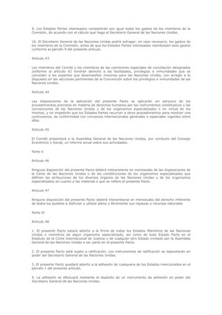 9. Los Estados Partes interesados compartirán por igual todos los gastos de los miembros de la
Comisión, de acuerdo con el cálculo que haga el Secretario General de las Naciones Unidas.

10. El Secretario General de las Naciones Unidas podrá sufragar, en caso necesario, los gastos de
los miembros de la Comisión, antes de que los Estados Partes interesados reembolsen esos gastos
conforme al párrafo 9 del presente artículo.

Artículo 43

Los miembros del Comité y los miembros de las comisiones especiales de conciliación designados
conforme al artículo 42 tendrán derecho a las facilidades, privilegios e inmunidades que se
conceden a los expertos que desempeñen misiones para las Naciones Unidas, con arreglo a lo
dispuesto en las secciones pertinentes de la Convención sobre los privilegios e inmunidades de las
Naciones Unidas.

Artículo 44

Las disposiciones de la aplicación del presente Pacto se aplicarán sin perjuicio de los
procedimientos previstos en materia de derechos humanos por los instrumentos constitutivos y las
convenciones de las Naciones Unidas y de los organismos especializados o en virtud de los
mismos, y no impedirán que los Estados Partes recurran a otros procedimientos para resolver una
controversia, de conformidad con convenios internacionales generales o especiales vigentes entre
ellos.

Artículo 45

El Comité presentará a la Asamblea General de las Naciones Unidas, por conducto del Consejo
Económico y Social, un informe anual sobre sus actividades.

Parte V

Artículo 46

Ninguna disposición del presente Pacto deberá interpretarse en menoscabo de las disposiciones de
la Carta de las Naciones Unidas o de las constituciones de los organismos especializados que
definen las atribuciones de los diversos órganos de las Naciones Unidas y de los organismos
especializados en cuanto a las materias a que se refiere el presente Pacto.

Artículo 47

Ninguna disposición del presente Pacto deberá interpretarse en menoscabo del derecho inherente
de todos los pueblos a disfrutar y utilizar plena y libremente sus riquezas y recursos naturales.

Parte VI

Artículo 48

1. El presente Pacto estará abierto a la firma de todos los Estados Miembros de las Naciones
Unidas o miembros de algún organismo especializado, así como de todo Estado Parte en el
Estatuto de la Corte Internacional de Justicia y de cualquier otro Estado invitado por la Asamblea
General de las Naciones Unidas a ser parte en el presente Pacto.

2. El presente Pacto está sujeto a ratificación. Los instrumentos de ratificación se depositarán en
poder del Secretario General de las Naciones Unidas.

3. El presente Pacto quedará abierto a la adhesión de cualquiera de los Estados mencionados en el
párrafo 1 del presente artículo.

4. La adhesión se efectuará mediante el depósito de un instrumento de adhesión en poder del
Secretario General de las Naciones Unidas.
 