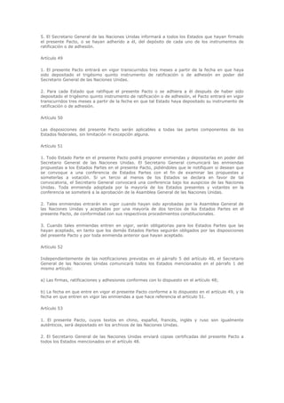 5. El Secretario General de las Naciones Unidas informará a todos los Estados que hayan firmado
el presente Pacto, o se hayan adherido a él, del depósito de cada uno de los instrumentos de
ratificación o de adhesión.

Artículo 49

1. El presente Pacto entrará en vigor transcurridos tres meses a partir de la fecha en que haya
sido depositado el trigésimo quinto instrumento de ratificación o de adhesión en poder del
Secretario General de las Naciones Unidas.

2. Para cada Estado que ratifique el presente Pacto o se adhiera a él después de haber sido
depositado el trigésimo quinto instrumento de ratificación o de adhesión, el Pacto entrará en vigor
transcurridos tres meses a partir de la fecha en que tal Estado haya depositado su instrumento de
ratificación o de adhesión.

Artículo 50

Las disposiciones del presente Pacto serán aplicables a todas las partes componentes de los
Estados federales, sin limitación ni excepción alguna.

Artículo 51

1. Todo Estado Parte en el presente Pacto podrá proponer enmiendas y depositarlas en poder del
Secretario General de las Naciones Unidas. El Secretario General comunicará las enmiendas
propuestas a los Estados Partes en el presente Pacto, pidiéndoles que le notifiquen si desean que
se convoque a una conferencia de Estados Partes con el fin de examinar las propuestas y
someterlas a votación. Si un tercio al menos de los Estados se declara en favor de tal
convocatoria, el Secretario General convocará una conferencia bajo los auspicios de las Naciones
Unidas. Toda enmienda adoptada por la mayoría de los Estados presentes y votantes en la
conferencia se someterá a la aprobación de la Asamblea General de las Naciones Unidas.

2. Tales enmiendas entrarán en vigor cuando hayan sido aprobadas por la Asamblea General de
las Naciones Unidas y aceptadas por una mayoría de dos tercios de los Estados Partes en el
presente Pacto, de conformidad con sus respectivos procedimientos constitucionales.

3. Cuando tales enmiendas entren en vigor, serán obligatorias para los Estados Partes que las
hayan aceptado, en tanto que los demás Estados Partes seguirán obligados por las disposiciones
del presente Pacto y por toda enmienda anterior que hayan aceptado.

Artículo 52

Independientemente de las notificaciones previstas en el párrafo 5 del artículo 48, el Secretario
General de las Naciones Unidas comunicará todos los Estados mencionados en el párrafo 1 del
mismo artículo:

a) Las firmas, ratificaciones y adhesiones conformes con lo dispuesto en el artículo 48;

b) La fecha en que entre en vigor el presente Pacto conforme a lo dispuesto en el artículo 49, y la
fecha en que entren en vigor las enmiendas a que hace referencia el artículo 51.

Artículo 53

1. El presente Pacto, cuyos textos en chino, español, francés, inglés y ruso son igualmente
auténticos, será depositado en los archivos de las Naciones Unidas.

2. El Secretario General de las Naciones Unidas enviará copias certificadas del presente Pacto a
todos los Estados mencionados en el artículo 48.
 