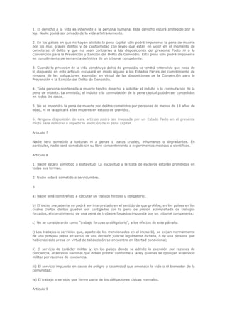 1. El derecho a la vida es inherente a la persona humana. Este derecho estará protegido por la
ley. Nadie podrá ser privado de la vida arbitrariamente.

2. En los países en que no hayan abolido la pena capital sólo podrá imponerse la pena de muerte
por los más graves delitos y de conformidad con leyes que estén en vigor en el momento de
cometerse el delito y que no sean contrarias a las disposiciones del presente Pacto ni a la
Convención para la Prevención y Sanción del Delito de Genocidio. Esta pena sólo podrá imponerse
en cumplimiento de sentencia definitiva de un tribunal competente.

3. Cuando la privación de la vida constituya delito de genocidio se tendrá entendido que nada de
lo dispuesto en este artículo excusará en modo alguno a los Estados Partes del cumplimiento de
ninguna de las obligaciones asumidas en virtud de las disposiciones de la Convención para la
Prevención y la Sanción del Delito de Genocidio.

4. Toda persona condenada a muerte tendrá derecho a solicitar el indulto o la conmutación de la
pena de muerte. La amnistía, el indulto o la conmutación de la pena capital podrán ser concedidos
en todos los casos.

5. No se impondrá la pena de muerte por delitos cometidos por personas de menos de 18 años de
edad, ni se la aplicará a las mujeres en estado de gravidez.

6. Ninguna disposición de este artículo podrá ser invocada por un Estado Parte en el presente
Pacto para demorar o impedir la abolición de la pena capital.

Artículo 7

Nadie será sometido a torturas ni a penas o tratos crueles, inhumanos o degradantes. En
particular, nadie será sometido sin su libre consentimiento a experimentos médicos o científicos.

Artículo 8

1. Nadie estará sometido a esclavitud. La esclavitud y la trata de esclavos estarán prohibidas en
todas sus formas.

2. Nadie estará sometido a servidumbre.

3.

a) Nadie será constreñido a ejecutar un trabajo forzoso u obligatorio;

b) El inciso precedente no podrá ser interpretado en el sentido de que prohíbe, en los países en los
cuales ciertos delitos pueden ser castigados con la pena de prisión acompañada de trabajos
forzados, el cumplimiento de una pena de trabajos forzados impuesta por un tribunal competente;

c) No se considerarán como "trabajo forzoso u obligatorio", a los efectos de este párrafo:

i) Los trabajos o servicios que, aparte de los mencionados en el inciso b), se exijan normalmente
de una persona presa en virtud de una decisión judicial legalmente dictada, o de una persona que
habiendo sido presa en virtud de tal decisión se encuentre en libertad condicional;

ii) El servicio de carácter militar y, en los países donde se admite la exención por razones de
conciencia, el servicio nacional que deben prestar conforme a la ley quienes se opongan al servicio
militar por razones de conciencia.

iii) El servicio impuesto en casos de peligro o calamidad que amenace la vida o el bienestar de la
comunidad;

iv) El trabajo o servicio que forme parte de las obligaciones cívicas normales.

Artículo 9
 