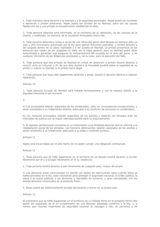 1. Todo individuo tiene derecho a la libertad y a la seguridad personales. Nadie podrá ser sometido
a detención o prisión arbitrarias. Nadie podrá ser privado de su libertad, salvo por las causas
fijadas por ley y con arreglo al procedimiento establecido en ésta.

2. Toda persona detenida será informada, en el momento de su detención, de las razones de la
misma, y notificada, sin demora, de la acusación formulada contra ella.

3. Toda persona detenida o presa a causa de una infracción penal será llevada sin demora ante un
juez u otro funcionario autorizado por la ley para ejercer funciones judiciales, y tendrá derecho a
ser juzgada dentro de un plazo razonable o a ser puesta en libertad. La prisión preventiva de las
personas que hayan de ser juzgadas no debe ser la regla general, pero su libertad podrá estar
subordinada a garantías que aseguren la comparecencia del acusado en el acto del juicio, o en
cualquier momento de las diligencias procesales y, en su caso, para la ejecución del fallo.

4. Toda persona que sea privada de libertad en virtud de detención o prisión tendrá derecho a
recurrir ante un tribunal, a fin de que éste decida a la brevedad posible sobre la legalidad de su
prisión y ordene su libertad si la prisión fuera ilegal.

5. Toda persona que haya sido ilegalmente detenida o presa, tendrá el derecho efectivo a obtener
reparación.

Artículo 10

1. Toda persona privada de libertad será tratada humanamente y con el respeto debido a la
dignidad inherente al ser humano.

2.

a) Los procesados estarán separados de los condenados, salvo en circunstancias excepcionales, y
serán sometidos a un tratamiento distinto, adecuado a su condición de personas no condenadas;

b) Los menores procesados estarán separados de los adultos y deberán ser llevados ante los
tribunales de justicia con la mayor celeridad posible para su enjuiciamiento.

3. El régimen penitenciario consistirá en un tratamiento cuya finalidad esencial será la reforma y la
readaptación social de los penados. Los menores delincuentes estarán separados de los adultos y
serán sometidos a un tratamiento adecuado a su edad y condición jurídica.

Artículo 11

Nadie será encarcelado por el solo hecho de no poder cumplir una obligación contractual.

Artículo 12

1. Toda persona que se halle legalmente en el territorio de un Estado tendrá derecho a circular
libremente por él y a escoger libremente en él su residencia.

2. Toda persona tendrá derecho a salir libremente de cualquier país, incluso del propio.

3. Los derechos antes mencionados no podrán ser objeto de restricciones salvo cuando éstas se
hallen previstas en la ley, sean necesarias para proteger la seguridad nacional, el orden público, la
salud o la moral públicas o los derechos y libertades de terceros, y sean compatibles con los
demás derechos reconocidos en el presente Pacto.

4. Nadie podrá ser arbitrariamente privado del derecho a entrar en su propio país.

Artículo 13

El extranjero que se halle legalmente en el territorio de un Estado Parte en el presente Pacto sólo
podrá ser expulsado de él en cumplimiento de una decisión adoptada conforme a la ley; y, a
menos que razones imperiosas de seguridad nacional se opongan a ello, se permitirá a tal
 