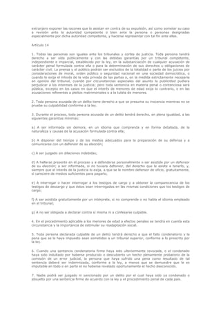 extranjero exponer las razones que lo asistan en contra de su expulsión, así como someter su caso
a revisión ante la autoridad competente o bien ante la persona o personas designadas
especialmente por dicha autoridad competente, y hacerse representar con tal fin ante ellas.

Artículo 14

1. Todas las personas son iguales ante los tribunales y cortes de justicia. Toda persona tendrá
derecho a ser oída públicamente y con las debidas garantías por un tribunal competente,
independiente e imparcial, establecido por la ley, en la substanciación de cualquier acusación de
carácter penal formulada contra ella o para la determinación de sus derechos u obligaciones de
carácter civil. La prensa y el público podrán ser excluidos de la totalidad o parte de los juicios por
consideraciones de moral, orden público o seguridad nacional en una sociedad democrática, o
cuando lo exija el interés de la vida privada de las partes o, en la medida estrictamente necesaria
en opinión del tribunal, cuando por circunstancias especiales del asunto la publicidad pudiera
perjudicar a los intereses de la justicia; pero toda sentencia en materia penal o contenciosa será
pública, excepto en los casos en que el interés de menores de edad exija lo contrario, o en las
acusaciones referentes a pleitos matrimoniales o a la tutela de menores.

2. Toda persona acusada de un delito tiene derecho a que se presuma su inocencia mientras no se
pruebe su culpabilidad conforme a la ley.

3. Durante el proceso, toda persona acusada de un delito tendrá derecho, en plena igualdad, a las
siguientes garantías mínimas:

a) A ser informada sin demora, en un idioma que comprenda y en forma detallada, de la
naturaleza y causas de la acusación formulada contra ella;

b) A disponer del tiempo y de los medios adecuados para la preparación de su defensa y a
comunicarse con un defensor de su elección;

c) A ser juzgado sin dilaciones indebidas;

d) A hallarse presente en el proceso y a defenderse personalmente o ser asistida por un defensor
de su elección; a ser informada, si no tuviera defensor, del derecho que le asiste a tenerlo, y,
siempre que el interés de la justicia lo exija, a que se le nombre defensor de oficio, gratuitamente,
si careciere de medios suficientes para pagarlo;

e) A interrogar o hacer interrogar a los testigos de cargo y a obtener la comparecencia de los
testigos de descargo y que éstos sean interrogados en las mismas condiciones que los testigos de
cargo;

f) A ser asistida gratuitamente por un intérprete, si no comprende o no habla el idioma empleado
en el tribunal;

g) A no ser obligada a declarar contra sí misma ni a confesarse culpable.

4. En el procedimiento aplicable a los menores de edad a efectos penales se tendrá en cuenta esta
circunstancia y la importancia de estimular su readaptación social.

5. Toda persona declarada culpable de un delito tendrá derecho a que el fallo condenatorio y la
pena que se le haya impuesto sean sometidos a un tribunal superior, conforme a lo prescrito por
la ley.

6. Cuando una sentencia condenatoria firme haya sido ulteriormente revocada, o el condenado
haya sido indultado por haberse producido o descubierto un hecho plenamente probatorio de la
comisión de un error judicial, la persona que haya sufrido una pena como resultado de tal
sentencia deberá ser indemnizada, conforme a la ley, a menos que se demuestre que le es
imputable en todo o en parte el no haberse revelado oportunamente el hecho desconocido.

7. Nadie podrá ser juzgado ni sancionado por un delito por el cual haya sido ya condenado o
absuelto por una sentencia firme de acuerdo con la ley y el procedimiento penal de cada país.
 