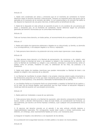 Artículo 15

1. Nadie será condenado por actos u omisiones que en el momento de cometerse no fueran
delictivos según el derecho nacional o internacional. Tampoco se impondrá pena más grave que la
aplicable en el momento de la comisión del delito. Si con posterioridad a la comisión del delito la
ley dispone la imposición de una pena más leve, el delincuente se beneficiará de ello.

2. Nada de lo dispuesto en este artículo se opondrá al juicio ni a la condena de una persona por
actos u omisiones que, en el momento de cometerse, fueran delictivos según los principios
generales del derecho reconocidos por la comunidad internacional.

Artículo 16

Todo ser humano tiene derecho, en todas partes, al reconocimiento de su personalidad jurídica.

Artículo 17

1. Nadie será objeto de injerencias arbitrarias o ilegales en su vida privada, su familia, su domicilio
o su correspondencia, ni de ataques ilegales a su honra y reputación.

2. Toda persona tiene derecho a la protección de la ley contra esas injerencias o esos ataques.

Artículo 18

1. Toda persona tiene derecho a la libertad de pensamiento, de conciencia y de religión; este
derecho incluye la libertad de tener o de adoptar la religión o las creencias de su elección, así
como la libertad de manifestar su religión o sus creencias, individual o colectivamente, tanto en
público como en privado, mediante el culto, la celebración de los ritos, las prácticas y la
enseñanza.

2. Nadie será objeto de medidas coercitivas que puedan menoscabar su libertad de tener o de
adoptar la religión o las creencias de su elección.

3. La libertad de manifestar la propia religión o las propias creencias estará sujeta únicamente a
las limitaciones prescritas por la ley que sean necesarias para proteger la seguridad, el orden, la
salud o la moral públicos, o los derechos y libertades fundamentales de los demás.

4. Los Estados Partes en el presente Pacto se comprometen a respetar la libertad de los padres y,
en su caso, de los tutores legales, para garantizar que los hijos reciban la educación religiosa y
moral que esté de acuerdo con sus propias convicciones.

Artículo 19

1. Nadie podrá ser molestado a causa de sus opiniones.

2. Toda persona tiene derecho a la libertad de expresión; este derecho comprende la libertad de
buscar, recibir y difundir informaciones e ideas de toda índole, sin consideración de fronteras, ya
sea oralmente, por escrito o en forma impresa o artística, o por cualquier otro procedimiento de su
elección.

3. El ejercicio del derecho previsto en el párrafo 2 de este artículo entraña deberes y
responsabilidades especiales. Por consiguiente, puede estar sujeto a ciertas restricciones, que
deberán, sin embargo, estar expresamente fijadas por la ley y ser necesarias para:

a) Asegurar el respeto a los derechos o a la reputación de los demás;

b) La protección de la seguridad nacional, el orden público o la salud o la moral públicas.

Artículo 20
 