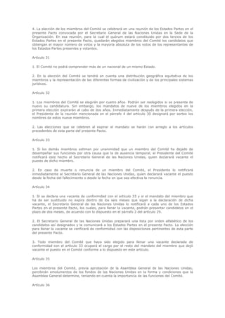 4. La elección de los miembros del Comité se celebrará en una reunión de los Estados Partes en el
presente Pacto convocada por el Secretario General de las Naciones Unidas en la Sede de la
Organización. En esa reunión, para la cual el quórum estará constituido por dos tercios de los
Estados Partes en el presente Pacto, quedarán elegidos miembros del Comité los candidatos que
obtengan el mayor número de votos y la mayoría absoluta de los votos de los representantes de
los Estados Partes presentes y votantes.

Artículo 31

1. El Comité no podrá comprender más de un nacional de un mismo Estado.

2. En la elección del Comité se tendrá en cuenta una distribución geográfica equitativa de los
miembros y la representación de las diferentes formas de civilización y de los principales sistemas
jurídicos.

Artículo 32

1. Los miembros del Comité se elegirán por cuatro años. Podrán ser reelegidos si se presenta de
nuevo su candidatura. Sin embargo, los mandatos de nueve de los miembros elegidos en la
primera elección expirarán al cabo de dos años. Inmediatamente después de la primera elección,
el Presidente de la reunión mencionada en el párrafo 4 del artículo 30 designará por sorteo los
nombres de estos nueve miembros.

2. Las elecciones que se celebren al expirar el mandato se harán con arreglo a los artículos
precedentes de esta parte del presente Pacto.

Artículo 33

1. Si los demás miembros estiman por unanimidad que un miembro del Comité ha dejado de
desempeñar sus funciones por otra causa que la de ausencia temporal, el Presidente del Comité
notificará este hecho al Secretario General de las Naciones Unidas, quien declarará vacante el
puesto de dicho miembro.

2. En caso de muerte o renuncia de un miembro del Comité, el Presidente lo notificará
inmediatamente al Secretario General de las Naciones Unidas, quien declarará vacante el puesto
desde la fecha del fallecimiento o desde la fecha en que sea efectiva la renuncia.

Artículo 34

1. Si se declara una vacante de conformidad con el artículo 33 y si el mandato del miembro que
ha de ser sustituido no expira dentro de los seis meses que sigan a la declaración de dicha
vacante, el Secretario General de las Naciones Unidas lo notificará a cada uno de los Estados
Partes en el presente Pacto, los cuales, para llenar la vacante, podrán presentar candidatos en el
plazo de dos meses, de acuerdo con lo dispuesto en el párrafo 2 del artículo 29.

2. El Secretario General de las Naciones Unidas preparará una lista por orden alfabético de los
candidatos así designados y la comunicará a los Estados Partes en el presente Pacto. La elección
para llenar la vacante se verificará de conformidad con las disposiciones pertinentes de esta parte
del presente Pacto.

3. Todo miembro del Comité que haya sido elegido para llenar una vacante declarada de
conformidad con el artículo 33 ocupará el cargo por el resto del mandato del miembro que dejó
vacante el puesto en el Comité conforme a lo dispuesto en este artículo.

Artículo 35

Los miembros del Comité, previa aprobación de la Asamblea General de las Naciones Unidas,
percibirán emolumentos de los fondos de las Naciones Unidas en la forma y condiciones que la
Asamblea General determine, teniendo en cuenta la importancia de las funciones del Comité.

Artículo 36
 