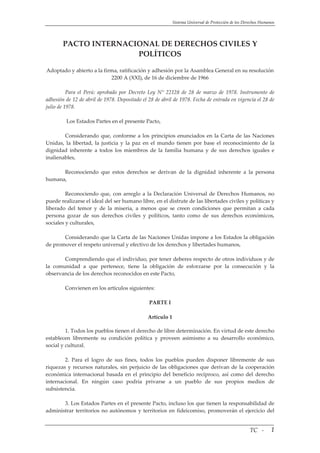 Sistema Universal de Protección de los Derechos Humanos 
PACTO INTERNACIONAL DE DERECHOS CIVILES Y 
POLÍTICOS 
 
Adoptado y abierto a la firma, ratificación y adhesión por la Asamblea General en su resolución 
2200 A (XXI), de 16 de diciembre de 1966
 
Para  el  Perú:  aprobado  por  Decreto  Ley  N°  22128  de  28  de  marzo  de  1978.  Instrumento  de 
adhesión de 12 de abril de 1978. Depositado el 28 de abril de 1978. Fecha de entrada en vigencia el 28 de 
julio de 1978.
 
 Los Estados Partes en el presente Pacto, 
 
Considerando que, conforme a los principios enunciados en la Carta de las Naciones 
Unidas,  la  libertad,  la  justicia  y  la  paz  en  el  mundo  tienen  por  base  el  reconocimiento  de  la 
dignidad  inherente  a  todos  los  miembros  de  la  familia  humana  y  de  sus  derechos  iguales  e 
inalienables, 
 
Reconociendo  que  estos  derechos  se  derivan  de  la  dignidad  inherente  a  la  persona 
humana, 
 
Reconociendo que, con arreglo a la Declaración Universal de Derechos Humanos, no 
puede realizarse el ideal del ser humano libre, en el disfrute de las libertades civiles y políticas y 
liberado  del  temor  y  de  la  miseria,  a  menos  que  se  creen  condiciones  que  permitan  a  cada 
persona  gozar  de  sus  derechos  civiles  y  políticos,  tanto  como  de  sus  derechos  económicos, 
sociales y culturales, 
 
Considerando que la Carta de las Naciones Unidas impone a los Estados la obligación 
de promover el respeto universal y efectivo de los derechos y libertades humanos, 
 
Comprendiendo que el individuo, por tener deberes respecto de otros individuos y de 
la  comunidad  a  que  pertenece,  tiene  la  obligación  de  esforzarse  por  la  consecución  y  la 
observancia de los derechos reconocidos en este Pacto, 
 
Convienen en los artículos siguientes: 
 
PARTE I 
 
Artículo 1 
 
1. Todos los pueblos tienen el derecho de libre determinación. En virtud de este derecho 
establecen  libremente  su  condición  política  y  proveen  asimismo  a  su  desarrollo  económico, 
social y cultural. 
 
2.  Para  el  logro  de  sus  fines,  todos  los  pueblos  pueden  disponer  libremente  de  sus 
riquezas y recursos naturales, sin perjuicio de las obligaciones que derivan de la cooperación 
económica internacional basada en el principio del beneficio recíproco, así como del derecho 
internacional.  En  ningún  caso  podría  privarse  a  un  pueblo  de  sus  propios  medios  de 
subsistencia. 
 
3. Los Estados Partes en el presente Pacto, incluso los que tienen la responsabilidad de 
administrar territorios no autónomos y territorios en fideicomiso, promoverán el ejercicio del 
                                                                                                                                     TC   ‐  1
 