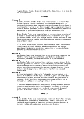 respetarán este derecho de conformidad con las disposiciones de la Carta de
       las Naciones Unidas.

                                          Parte II

Artículo 2
       1. Cada uno de los Estados Partes en el presente Pacto se compromete a
       adoptar medidas, tanto por separado como mediante la asistencia y la
       cooperación internacionales, especialmente económicas y técnicas, hasta el
       máximo de los recursos de que disponga, para lograr progresivamente, por
       todos los medios apropiados, inclusive en particular la adopción de medidas
       legislativas, la plena efectividad de los derechos aquí reconocidos.

       2. Los Estados Partes en el presente Pacto se comprometen a garantizar el
       ejercicio de los derechos que en él se enuncian, sin discriminación alguna
       por motivos de raza, color, sexo, idioma, religión, opinión política o de otra
       índole, origen nacional o social, posición económica, nacimiento o cualquier
       otra condición social.

       3. Los países en desarrollo, teniendo debidamente en cuenta los derechos
       humanos y su economía nacional, podrán determinar en qué medida
       garantizarán los derechos económicos reconocidos en el presente Pacto a
       personas que no sean nacionales suyos.

Artículo 3
       Los Estados Partes en el presente Pacto se comprometen a asegurar a los
       hombres y a las mujeres igual título a gozar de todos los derechos
       económicos, sociales y culturales enunciados en el presente Pacto.
Artículo 4
       Los Estados Partes en el presente Pacto reconocen que, en ejercicio de los
       derechos garantizados conforme al presente Pacto por el Estado, éste podrá
       someter tales derechos únicamente a limitaciones determinadas por ley,
       sólo en la medida compatible con la naturaleza de esos derechos y con el
       exclusivo objeto de promover el bienestar general en una sociedad
       democrática.
Artículo 5
       1. Ninguna disposición del presente Pacto podrá ser interpretada en el
       sentido de reconocer derecho alguno a un Estado, grupo o individuo para
       emprender actividades o realizar actos encaminados a la destrucción de
       cualquiera de los derechos o libertades reconocidos en el Pacto, o a su
       limitación en medida mayor que la prevista en él.

       2. No podrá admitirse restricción o menoscabo de ninguno de los derechos
       humanos fundamentales reconocidos o vigentes en un país en virtud de
       leyes, convenciones, reglamentos o costumbres, a pretexto de que el
       presente Pacto no los reconoce o los reconoce en menor grado.

                                         Parte III

Artículo 6
       1. Los Estados Partes en el presente Pacto reconocen el derecho a trabajar,
       que comprende el derecho de toda persona a tener la oportunidad de
       ganarse la vida mediante un trabajo libremente escogido o aceptado, y
       tomarán medidas adecuadas para garantizar este derecho.
 