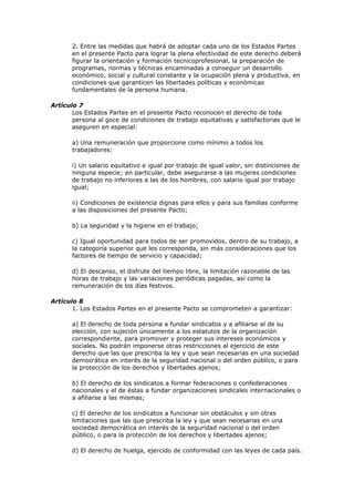 2. Entre las medidas que habrá de adoptar cada uno de los Estados Partes
       en el presente Pacto para lograr la plena efectividad de este derecho deberá
       figurar la orientación y formación tecnicoprofesional, la preparación de
       programas, normas y técnicas encaminadas a conseguir un desarrollo
       económico, social y cultural constante y la ocupación plena y productiva, en
       condiciones que garanticen las libertades políticas y económicas
       fundamentales de la persona humana.

Artículo 7
       Los Estados Partes en el presente Pacto reconocen el derecho de toda
       persona al goce de condiciones de trabajo equitativas y satisfactorias que le
       aseguren en especial:

       a) Una remuneración que proporcione como mínimo a todos los
       trabajadores:

       i) Un salario equitativo e igual por trabajo de igual valor, sin distinciones de
       ninguna especie; en particular, debe asegurarse a las mujeres condiciones
       de trabajo no inferiores a las de los hombres, con salario igual por trabajo
       igual;

       ii) Condiciones de existencia dignas para ellos y para sus familias conforme
       a las disposiciones del presente Pacto;

       b) La seguridad y la higiene en el trabajo;

       c) Igual oportunidad para todos de ser promovidos, dentro de su trabajo, a
       la categoría superior que les corresponda, sin más consideraciones que los
       factores de tiempo de servicio y capacidad;

       d) El descanso, el disfrute del tiempo libre, la limitación razonable de las
       horas de trabajo y las variaciones periódicas pagadas, así como la
       remuneración de los días festivos.

Artículo 8
       1. Los Estados Partes en el presente Pacto se comprometen a garantizar:

       a) El derecho de toda persona a fundar sindicatos y a afiliarse al de su
       elección, con sujeción únicamente a los estatutos de la organización
       correspondiente, para promover y proteger sus intereses económicos y
       sociales. No podrán imponerse otras restricciones al ejercicio de este
       derecho que las que prescriba la ley y que sean necesarias en una sociedad
       democrática en interés de la seguridad nacional o del orden público, o para
       la protección de los derechos y libertades ajenos;

       b) El derecho de los sindicatos a formar federaciones o confederaciones
       nacionales y el de éstas a fundar organizaciones sindicales internacionales o
       a afiliarse a las mismas;

       c) El derecho de los sindicatos a funcionar sin obstáculos y sin otras
       limitaciones que las que prescriba la ley y que sean necesarias en una
       sociedad democrática en interés de la seguridad nacional o del orden
       público, o para la protección de los derechos y libertades ajenos;

       d) El derecho de huelga, ejercido de conformidad con las leyes de cada país.
 