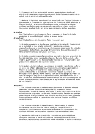 2. El presente artículo no impedirá someter a restricciones legales el
       ejercicio de tales derechos por los miembros de las fuerzas armadas, de la
       policía o de la administración del Estado.

       3. Nada de lo dispuesto en este artículo autorizará a los Estados Partes en el
       Convenio de la Organización Internacional del Trabajo de 1948 relativo a la
       libertad sindical y a la protección del derecho de sindicación a adoptar
       medidas legislativas que menoscaben las garantías previstas en dicho
       Convenio o a aplicar la ley en forma que menoscabe dichas garantías.

Artículo 9
       Los Estados Partes en el presente Pacto reconocen el derecho de toda
       persona a la seguridad social, incluso al seguro social.
Artículo 10
       Los Estados Partes en el presente Pacto reconocen que:

       1. Se debe conceder a la familia, que es el elemento natural y fundamental
       de la sociedad, la más amplia protección y asistencia posibles,
       especialmente para su constitución y mientras sea responsable del cuidado y
       la educación de los hijos a su cargo. El matrimonio debe contraerse con el
       libre consentimiento de los futuros cónyuges.

       2. Se debe conceder especial protección a las madres durante un período de
       tiempo razonable antes y después del parto. Durante dicho período, a las
       madres que trabajen se les debe conceder licencia con remuneración o con
       prestaciones adecuadas de seguridad social.

       3. Se deben adoptar medidas especiales de protección y asistencia en favor
       de todos los niños y adolescentes, sin discriminación alguna por razón de
       filiación o cualquier otra condición. Debe protegerse a los niños y
       adolescentes contra la explotación económica y social. Su empleo en
       trabajos nocivos para su moral y salud, o en los cuales peligre su vida o se
       corra el riesgo de perjudicar su desarrollo normal, será sancionado por la
       ley. Los Estados deben establecer también límites de edad por debajo de los
       cuales quede prohibido y sancionado por la ley el empleo a sueldo de mano
       de obra infantil.

Artículo 11
       1. Los Estados Partes en el presente Pacto reconocen el derecho de toda
       persona a un nivel de vida adecuado para sí y su familia, incluso
       alimentación, vestido y vivienda adecuados, y a una mejora continua de las
       condiciones de existencia. Los Estados Partes tomarán medidas apropiadas
       para asegurar la efectividad de este derecho, reconociendo a este efecto la
       importancia esencial de la cooperación internacional fundada en el libre
       consentimiento.



       2. Los Estados Partes en el presente Pacto, reconociendo el derecho
       fundamental de toda persona a estar protegida contra el hambre,
       adoptarán, individualmente y mediante la cooperación internacional, las
       medidas, incluidos los programas concretos, que se necesitan para:

       a) Mejorar los métodos de producción, conservación y distribución de
       alimentos mediante la plena utilización de los conocimientos técnicos y
       científicos, la divulgación de principios sobre nutrición y el perfeccionamiento
 