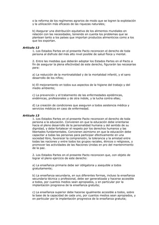 o la reforma de los regímenes agrarios de modo que se logren la explotación
       y la utilización más eficaces de las riquezas naturales;

       b) Asegurar una distribución equitativa de los alimentos mundiales en
       relación con las necesidades, teniendo en cuenta los problemas que se
       plantean tanto a los países que importan productos alimenticios como a los
       que los exportan.

Artículo 12
       1. Los Estados Partes en el presente Pacto reconocen el derecho de toda
       persona al disfrute del más alto nivel posible de salud física y mental.

       2. Entre las medidas que deberán adoptar los Estados Partes en el Pacto a
       fin de asegurar la plena efectividad de este derecho, figurarán las necesarias
       para:

       a) La reducción de la mortinatalidad y de la mortalidad infantil, y el sano
       desarrollo de los niños;

       b) El mejoramiento en todos sus aspectos de la higiene del trabajo y del
       medio ambiente;

       c) La prevención y el tratamiento de las enfermedades epidémicas,
       endémicas, profesionales y de otra índole, y la lucha contra ellas;

       d) La creación de condiciones que aseguren a todos asistencia médica y
       servicios médicos en caso de enfermedad.

Artículo 13
       1. Los Estados Partes en el presente Pacto reconocen el derecho de toda
       persona a la educación. Convienen en que la educación debe orientarse
       hacia el pleno desarrollo de la personalidad humana y del sentido de su
       dignidad, y debe fortalecer el respeto por los derechos humanos y las
       libertades fundamentales. Convienen asimismo en que la educación debe
       capacitar a todas las personas para participar efectivamente en una
       sociedad libre, favorecer la comprensión, la tolerancia y la amistad entre
       todas las naciones y entre todos los grupos raciales, étnicos o religiosos, y
       promover las actividades de las Naciones Unidas en pro del mantenimiento
       de la paz.

       2. Los Estados Partes en el presente Pacto reconocen que, con objeto de
       lograr el pleno ejercicio de este derecho:

       a) La enseñanza primaria debe ser obligatoria y asequible a todos
       gratuitamente;

       b) La enseñanza secundaria, en sus diferentes formas, incluso la enseñanza
       secundaria técnica y profesional, debe ser generalizada y hacerse accesible
       a todos, por cuantos medios sean apropiados, y en particular por la
       implantación progresiva de la enseñanza gratuita;

       c) La enseñanza superior debe hacerse igualmente accesible a todos, sobre
       la base de la capacidad de cada uno, por cuantos medios sean apropiados, y
       en particular por la implantación progresiva de la enseñanza gratuita;
 
