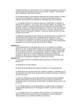 d) Debe fomentarse o intensificarse, en la medida de lo posible, la educación
       fundamental para aquellas personas que no hayan recibido o terminado el
       ciclo completo de instrucción primaria;

       e) Se debe proseguir activamente el desarrollo del sistema escolar en todos
       los ciclos de la enseñanza, implantar un sistema adecuado de becas, y
       mejorar continuamente las condiciones materiales del cuerpo docente.

       3. Los Estados Partes en el presente Pacto se comprometen a respetar la
       libertad de los padres y, en su caso, de los tutores legales, de escoger para
       sus hijos o pupilos escuelas distintas de las creadas por las autoridades
       públicas, siempre que aquéllas satisfagan las normas mínimas que el Estado
       prescriba o apruebe en materia de enseñanza, y de hacer que sus hijos o
       pupilos reciban la educación religiosa o moral que esté de acuerdo con sus
       propias convicciones.

       4. Nada de lo dispuesto en este artículo se interpretará como una restricción
       de la libertad de los particulares y entidades para establecer y dirigir
       instituciones de enseñanza, a condición de que se respeten los principios
       enunciados en el párrafo 1 y de que la educación dada en esas instituciones
       se ajuste a las normas mínimas que prescriba el Estado.

Artículo 14
       Todo Estado Parte en el presente Pacto que, en el momento de hacerse
       parte en él, aún no haya podido instituir en su territorio metropolitano o en
       otros territorios sometidos a su jurisdicción la obligatoriedad y la gratuidad
       de la enseñanza primaria, se compromete a elaborar y adoptar, dentro de
       un plazo de dos años, un plan detallado de acción para la aplicación
       progresiva, dentro de un número razonable de años fijado en el plan, del
       principio de la enseñanza obligatoria y gratuita para todos.
Artículo 15
       1. Los Estados Partes en el presente Pacto reconocen el derecho de toda
       persona a:

       a) Participar en la vida cultural;

       b) Gozar de los beneficios del progreso científico y de sus aplicaciones;

       c) Beneficiarse de la protección de los intereses morales y materiales que le
       correspondan por razón de las producciones científicas, literarias o artísticas
       de que sea autora.

       2. Entre las medidas que los Estados Partes en el presente Pacto deberán
       adoptar para asegurar el pleno ejercicio de este derecho, figurarán las
       necesarias para la conservación, el desarrollo y la difusión de la ciencia y de
       la cultura.

       3. Los Estados Partes en el presente Pacto se comprometen a respetar la
       indispensable libertad para la investigación científica y para la actividad
       creadora.

       4. Los Estados Partes en el presente Pacto reconocen los beneficios que
       derivan del fomento y desarrollo de la cooperación y de las relaciones
       internacionales en cuestiones científicas y culturales.
 