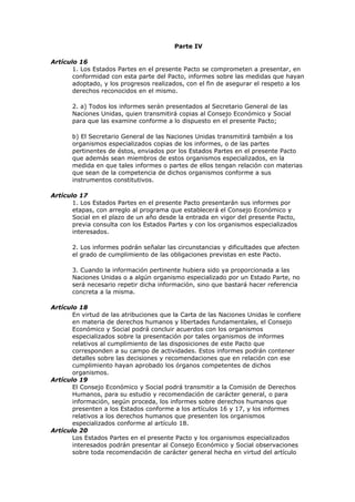 Parte IV

Artículo 16
       1. Los Estados Partes en el presente Pacto se comprometen a presentar, en
       conformidad con esta parte del Pacto, informes sobre las medidas que hayan
       adoptado, y los progresos realizados, con el fin de asegurar el respeto a los
       derechos reconocidos en el mismo.

       2. a) Todos los informes serán presentados al Secretario General de las
       Naciones Unidas, quien transmitirá copias al Consejo Económico y Social
       para que las examine conforme a lo dispuesto en el presente Pacto;

       b) El Secretario General de las Naciones Unidas transmitirá también a los
       organismos especializados copias de los informes, o de las partes
       pertinentes de éstos, enviados por los Estados Partes en el presente Pacto
       que además sean miembros de estos organismos especializados, en la
       medida en que tales informes o partes de ellos tengan relación con materias
       que sean de la competencia de dichos organismos conforme a sus
       instrumentos constitutivos.

Artículo 17
       1. Los Estados Partes en el presente Pacto presentarán sus informes por
       etapas, con arreglo al programa que establecerá el Consejo Económico y
       Social en el plazo de un año desde la entrada en vigor del presente Pacto,
       previa consulta con los Estados Partes y con los organismos especializados
       interesados.

       2. Los informes podrán señalar las circunstancias y dificultades que afecten
       el grado de cumplimiento de las obligaciones previstas en este Pacto.

       3. Cuando la información pertinente hubiera sido ya proporcionada a las
       Naciones Unidas o a algún organismo especializado por un Estado Parte, no
       será necesario repetir dicha información, sino que bastará hacer referencia
       concreta a la misma.

Artículo 18
       En virtud de las atribuciones que la Carta de las Naciones Unidas le confiere
       en materia de derechos humanos y libertades fundamentales, el Consejo
       Económico y Social podrá concluir acuerdos con los organismos
       especializados sobre la presentación por tales organismos de informes
       relativos al cumplimiento de las disposiciones de este Pacto que
       corresponden a su campo de actividades. Estos informes podrán contener
       detalles sobre las decisiones y recomendaciones que en relación con ese
       cumplimiento hayan aprobado los órganos competentes de dichos
       organismos.
Artículo 19
       El Consejo Económico y Social podrá transmitir a la Comisión de Derechos
       Humanos, para su estudio y recomendación de carácter general, o para
       información, según proceda, los informes sobre derechos humanos que
       presenten a los Estados conforme a los artículos 16 y 17, y los informes
       relativos a los derechos humanos que presenten los organismos
       especializados conforme al artículo 18.
Artículo 20
       Los Estados Partes en el presente Pacto y los organismos especializados
       interesados podrán presentar al Consejo Económico y Social observaciones
       sobre toda recomendación de carácter general hecha en virtud del artículo
 