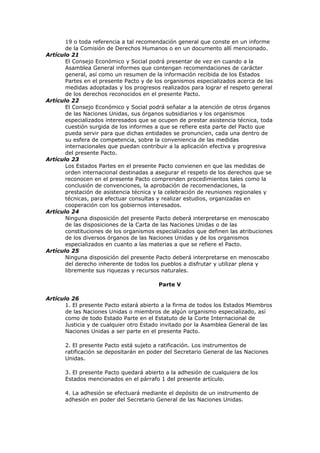 19 o toda referencia a tal recomendación general que conste en un informe
       de la Comisión de Derechos Humanos o en un documento allí mencionado.
Artículo 21
       El Consejo Económico y Social podrá presentar de vez en cuando a la
       Asamblea General informes que contengan recomendaciones de carácter
       general, así como un resumen de la información recibida de los Estados
       Partes en el presente Pacto y de los organismos especializados acerca de las
       medidas adoptadas y los progresos realizados para lograr el respeto general
       de los derechos reconocidos en el presente Pacto.
Artículo 22
       El Consejo Económico y Social podrá señalar a la atención de otros órganos
       de las Naciones Unidas, sus órganos subsidiarios y los organismos
       especializados interesados que se ocupen de prestar asistencia técnica, toda
       cuestión surgida de los informes a que se refiere esta parte del Pacto que
       pueda servir para que dichas entidades se pronuncien, cada una dentro de
       su esfera de competencia, sobre la conveniencia de las medidas
       internacionales que puedan contribuir a la aplicación efectiva y progresiva
       del presente Pacto.
Artículo 23
       Los Estados Partes en el presente Pacto convienen en que las medidas de
       orden internacional destinadas a asegurar el respeto de los derechos que se
       reconocen en el presente Pacto comprenden procedimientos tales como la
       conclusión de convenciones, la aprobación de recomendaciones, la
       prestación de asistencia técnica y la celebración de reuniones regionales y
       técnicas, para efectuar consultas y realizar estudios, organizadas en
       cooperación con los gobiernos interesados.
Artículo 24
       Ninguna disposición del presente Pacto deberá interpretarse en menoscabo
       de las disposiciones de la Carta de las Naciones Unidas o de las
       constituciones de los organismos especializados que definen las atribuciones
       de los diversos órganos de las Naciones Unidas y de los organismos
       especializados en cuanto a las materias a que se refiere el Pacto.
Artículo 25
       Ninguna disposición del presente Pacto deberá interpretarse en menoscabo
       del derecho inherente de todos los pueblos a disfrutar y utilizar plena y
       libremente sus riquezas y recursos naturales.

                                         Parte V

Artículo 26
       1. El presente Pacto estará abierto a la firma de todos los Estados Miembros
       de las Naciones Unidas o miembros de algún organismo especializado, así
       como de todo Estado Parte en el Estatuto de la Corte Internacional de
       Justicia y de cualquier otro Estado invitado por la Asamblea General de las
       Naciones Unidas a ser parte en el presente Pacto.

       2. El presente Pacto está sujeto a ratificación. Los instrumentos de
       ratificación se depositarán en poder del Secretario General de las Naciones
       Unidas.

       3. El presente Pacto quedará abierto a la adhesión de cualquiera de los
       Estados mencionados en el párrafo 1 del presente artículo.

       4. La adhesión se efectuará mediante el depósito de un instrumento de
       adhesión en poder del Secretario General de las Naciones Unidas.
 
