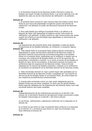 5. El Secretario General de las Naciones Unidas informará a todos los
       Estados que hayan firmado el presente Pacto, o se hayan adherido a él, del
       depósito de cada uno de los instrumentos de ratificación o de adhesión.

Artículo 27
       1. El presente Pacto entrará en vigor transcurridos tres meses a partir de la
       fecha en que haya sido depositado el trigésimo quinto instrumento de
       ratificación o de adhesión en poder del Secretario General de las Naciones
       Unidas.

       2. Para cada Estado que ratifique el presente Pacto o se adhiera a él
       después de haber sido depositado el trigésimo quinto instrumento de
       ratificación o de adhesión, el Pacto entrará en vigor transcurridos tres meses
       a partir de la fecha en que tal Estado haya depositado su instrumento de
       ratificación o de adhesión.

Artículo 28
       Las disposiciones del presente Pacto serán aplicables a todas las partes
       componentes de los Estados federales, sin limitación ni excepción alguna.
Artículo 29
       1. Todo Estado Parte en el presente Pacto podrá proponer enmiendas y
       depositarlas en poder del Secretario General de las Naciones Unidas. El
       Secretario General comunicará las enmiendas propuestas a los Estados
       Partes en el presente Pacto, pidiéndoles que le notifiquen si desean que se
       convoque una conferencia de Estados Partes con el fin de examinar las
       propuestas y someterlas a votación. Si un tercio al menos de los Estados se
       declara en favor de tal convocatoria, el Secretario General convocará una
       conferencia bajo los auspicios de las Naciones Unidas. Toda enmienda
       adoptada por la mayoría de Estados presentes y votantes en la conferencia
       se someterá a la aprobación de la Asamblea General de las Naciones Unidas.

       2. Tales enmiendas entrarán en vigor cuando hayan sido aprobadas por la
       Asamblea General de las Naciones Unidas y aceptadas por una mayoría de
       dos tercios de los Estados Partes en el presente Pacto, de conformidad con
       sus respectivos procedimientos constitucionales.

       3. Cuando tales enmiendas entren en vigor serán obligatorias para los
       Estados Partes que las hayan aceptado, en tanto que los demás Estados
       Partes seguirán obligados por las disposiciones del presente Pacto y por toda
       enmienda anterior que hayan aceptado.

Artículo 30
       Independientemente de las notificaciones previstas en el párrafo 5 del
       artículo 26, el Secretario General de las Naciones Unidas comunicará a todos
       los Estados mencionados en el párrafo 1 del mismo artículo:

       a) Las firmas, ratificaciones y adhesiones conformes con lo dispuesto en el
       artículo 26;

       b) La fecha en que entre en vigor el presente Pacto conforme a lo dispuesto
       en el artículo 27, y la fecha en que entren en vigor las enmiendas a que
       hace referencia el artículo 29.

Artículo 31
 