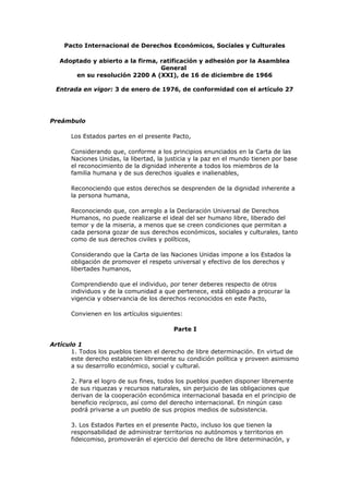 Pacto Internacional de Derechos Económicos, Sociales y Culturales

   Adoptado y abierto a la firma, ratificación y adhesión por la Asamblea
                                  General
       en su resolución 2200 A (XXI), de 16 de diciembre de 1966

 Entrada en vigor: 3 de enero de 1976, de conformidad con el artículo 27




Preámbulo

      Los Estados partes en el presente Pacto,

      Considerando que, conforme a los principios enunciados en la Carta de las
      Naciones Unidas, la libertad, la justicia y la paz en el mundo tienen por base
      el reconocimiento de la dignidad inherente a todos los miembros de la
      familia humana y de sus derechos iguales e inalienables,

      Reconociendo que estos derechos se desprenden de la dignidad inherente a
      la persona humana,

      Reconociendo que, con arreglo a la Declaración Universal de Derechos
      Humanos, no puede realizarse el ideal del ser humano libre, liberado del
      temor y de la miseria, a menos que se creen condiciones que permitan a
      cada persona gozar de sus derechos económicos, sociales y culturales, tanto
      como de sus derechos civiles y políticos,

      Considerando que la Carta de las Naciones Unidas impone a los Estados la
      obligación de promover el respeto universal y efectivo de los derechos y
      libertades humanos,

      Comprendiendo que el individuo, por tener deberes respecto de otros
      individuos y de la comunidad a que pertenece, está obligado a procurar la
      vigencia y observancia de los derechos reconocidos en este Pacto,

      Convienen en los artículos siguientes:

                                         Parte I

Artículo 1
       1. Todos los pueblos tienen el derecho de libre determinación. En virtud de
       este derecho establecen libremente su condición política y proveen asimismo
       a su desarrollo económico, social y cultural.

      2. Para el logro de sus fines, todos los pueblos pueden disponer libremente
      de sus riquezas y recursos naturales, sin perjuicio de las obligaciones que
      derivan de la cooperación económica internacional basada en el principio de
      beneficio recíproco, así como del derecho internacional. En ningún caso
      podrá privarse a un pueblo de sus propios medios de subsistencia.

      3. Los Estados Partes en el presente Pacto, incluso los que tienen la
      responsabilidad de administrar territorios no autónomos y territorios en
      fideicomiso, promoverán el ejercicio del derecho de libre determinación, y
 