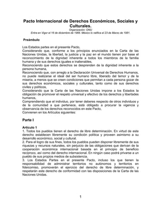 Pacto Internacional de Derechos Económicos, Sociales y
                       Culturales.
                                      Organización: ONU
     Entra en Vigor el 16 de diciembre de 1966. México lo ratifica el 23 de Marzo de 1981.

Preámbulo

Los Estados partes en el presente Pacto,
Considerando que, conforme a los principios enunciados en la Carta de las
Naciones Unidas, la libertad, la justicia y la paz en el mundo tienen por base el
reconocimiento de la dignidad inherente a todos los miembros de la familia
humana y de sus derechos iguales e inalienables,
Reconociendo que estos derechos se desprenden de la dignidad inherente a la
persona humana,
Reconociendo que, con arreglo a la Declaración Universal de Derechos Humanos,
no puede realizarse el ideal del ser humano libre, liberado del temor y de la
miseria, a menos que se creen condiciones que permitan a cada persona gozar de
sus derechos económicos, sociales y culturales, tanto como de sus derechos
civiles y políticos,
Considerando que la Carta de las Naciones Unidas impone a los Estados la
obligación de promover el respeto universal y efectivo de los derechos y libertades
humanos,
Comprendiendo que el individuo, por tener deberes respecto de otros individuos y
de la comunidad a que pertenece, está obligado a procurar la vigencia y
observancia de los derechos reconocidos en este Pacto,
Convienen en los Artículos siguientes:

Parte I
Artículo 1
1. Todos los pueblos tienen el derecho de libre determinación. En virtud de este
derecho establecen libremente su condición política y proveen asimismo a su
desarrollo económico, social y cultural.
2. Para el logro de sus fines, todos los pueblos pueden disponer libremente de sus
riquezas y recursos naturales, sin perjuicio de las obligaciones que derivan de la
cooperación económica internacional basada en el principio de beneficio
recíproco, así como del derecho internacional. En ningún caso podrá privarse a un
pueblo de sus propios medios de subsistencia.
3. Los Estados Partes en el presente Pacto, incluso los que tienen la
responsabilidad de administrar territorios no autónomos y territorios en
fideicomiso, promoverán el ejercicio del derecho de libre determinación, y
respetarán este derecho de conformidad con las disposiciones de la Carta de las
Naciones Unidas.




                                              1
 