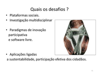 Quais os desafios ?
11
• Plataformas sociais.
• Investigação multidisciplinar
• Paradigmas de inovação
participativa
e software livre.
• Aplicações ligadas
a sustentabilidade, participação efetiva dos cidadãos.
 