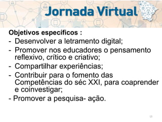 13
Objetivos específicos :
- Desenvolver a letramento digital;
- Promover nos educadores o pensamento
reflexivo, crítico e criativo;
- Compartilhar experiências;
- Contribuir para o fomento das
Competências do séc XXI, para coaprender
e coinvestigar;
- Promover a pesquisa- ação.
 