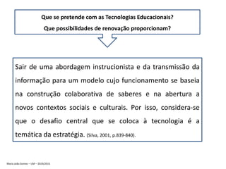 Que se pretende com as Tecnologias Educacionais?
Que possibilidades de renovação proporcionam?
Sair de uma abordagem instrucionista e da transmissão da
informação para um modelo cujo funcionamento se baseia
na construção colaborativa de saberes e na abertura a
novos contextos sociais e culturais. Por isso, considera-se
que o desafio central que se coloca à tecnologia é a
temática da estratégia. (Silva, 2001, p.839-840).
Maria João Gomes – UM – 2014/2015
 