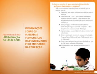 31Pacto Nacional pela Alfabetização na Idade Certa
INFORMAÇÕES
SOBRE OS
MATERIAIS
PEDAGÓGICOS
DISPONIBILIZADOS
PELO Ministério
da educação
Pacto Nacional pela
Alfabetização
na Idade Certa
34. Quais os materiais de apoio que estarão à disposição dos
professores alfabetizadores e dos alunos?
Serão encaminhados para as escolas incluídas nas Ações do Pacto os
seguintes materiais:
I.	 Cadernos de apoio para os professores matriculados no curso de
formação.
II.	 Livros didáticos de 1º, 2º e 3º anos do ensino fundamental e
respectivos manuais do professor, a serem distribuídos pelo
Programa Nacional do Livro Didático (PNLD) para cada turma de
alfabetização.
III.	 Obras pedagógicas complementares aos livros didáticos
distribuídos pelo Programa Nacional do Livro Didático – Obras
Complementares para cada turma de alfabetização.
IV.	 Jogos pedagógicos para apoio à alfabetização para cada turma de
alfabetização.
V.	 Obras de referência, de literatura e de pesquisa distribuídas pelo
Programa Nacional Biblioteca da Escola (PNBE) para cada turma
de alfabetização.
VI.	 Obras de apoio pedagógico aos professores, distribuídas por meio
do PNBE para os professores alfabetizadores.
VII.	Tecnologias educacionais de apoio à alfabetização para as
escolas.
 