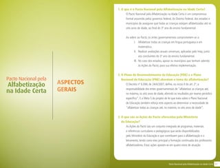 11Pacto Nacional pela Alfabetização na Idade Certa
1. O que é o Pacto Nacional pela Alfabetização na Idade Certa?
O Pacto Nacional pela Alfabetização na Idade Certa é um compromisso
formal assumido pelos governos federal, do Distrito Federal, dos estados e
municípios de assegurar que todas as crianças estejam alfabetizadas até os
oito anos de idade, ao final do 3º ano do ensino fundamental.
Ao aderir ao Pacto, os entes governamentais comprometem-se a:
I. 	 Alfabetizar todas as crianças em língua portuguesa e em
matemática.
II.	 Realizar avaliações anuais universais, aplicadas pelo Inep, junto
aos concluintes do 3º ano do ensino fundamental.
III.	 No caso dos estados, apoiar os municípios que tenham aderido
às Ações do Pacto, para sua efetiva implementação.
2. O Plano de Desenvolvimento da Educação (PDE) e o Plano
Nacional de Educação (PNE) abordam o tema da alfabetização?
O Decreto nº 6.094, de 24/4/2007, define, no inciso II do art. 2º, a
responsabilidade dos entes governamentais de “alfabetizar as crianças até,
no máximo, os oito anos de idade, aferindo os resultados por exame periódico
específico”. E a Meta 5 do projeto de lei que trata sobre o Plano Nacional
de Educação também reforça este aspecto ao determinar a necessidade de
“alfabetizar todas as crianças até, no máximo, os oito anos de idade”.
3. O que são as Ações do Pacto oferecidas pelo Ministério 		
da Educação?
As Ações do Pacto são um conjunto integrado de programas, materiais
e referências curriculares e pedagógicas que serão disponibilizados
pelo Ministério da Educação e que contribuem para a alfabetização e o
letramento, tendo como eixo principal a formação continuada dos professores
alfabetizadores. Estas ações apoiam-se em quatro eixos de atuação:
ASPECTOS
GERAIS
Pacto Nacional pela
Alfabetização
na Idade Certa
 