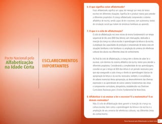 17Pacto Nacional pela Alfabetização na Idade Certa
ESCLARECIMENTOS
IMPORTANTES
Pacto Nacional pela
Alfabetização
na Idade Certa
6. O que significa estar alfabetizado?
Estar alfabetizado significa ser capaz de interagir por meio de textos
escritos em diferentes situações. Significa ler e produzir textos para atender
a diferentes propósitos.A criança alfabetizada compreende o sistema
alfabético de escrita, sendo capaz de ler e escrever, com autonomia, textos
de circulação social que tratem de temáticas familiares ao aprendiz.
7. O que é o ciclo de alfabetização?
O ciclo da alfabetização nos anos iniciais do ensino fundamental é um tempo
sequencial de três anos (600 dias letivos), sem interrupções, dedicados à
inserção da criança na cultura escolar, à aprendizagem da leitura e da escrita,
à ampliação das capacidades de produção e compreensão de textos orais em
situações familiares e não familiares e à ampliação do universo de referências
culturais dos alunos nas diferentes áreas do conhecimento.
Ao final do ciclo de alfabetização, a criança tem o direito de saber ler e
escrever, com domínio do sistema alfabético de escrita, textos para atender a
diferentes propósitos. Considerando a complexidade de tais aprendizagens,
concebe-se que o tempo de 600 dias letivos é um período necessário para
que seja assegurado a cada criança o direito às aprendizagens básicas da
apropriação da leitura e da escrita; necessário, também, à consolidação
de saberes essenciais dessa apropriação, ao desenvolvimento das diversas
expressões e ao aprendizado de outros saberes fundamentais das áreas
e componentes curriculares, obrigatórios, estabelecidos nas Diretrizes
Curriculares Nacionais para o Ensino Fundamental de Nove Anos.
8. Alfabetizar é só ensinar a ler e escrever? E a matemática? E os
demais conteúdos?
Não. O ciclo de alfabetização deve garantir a inserção da criança na
cultura escolar, bem como a aprendizagem da leitura e da escrita e a
ampliação de seu universo de referências culturais, nas diferentes áreas
do conhecimento.
 